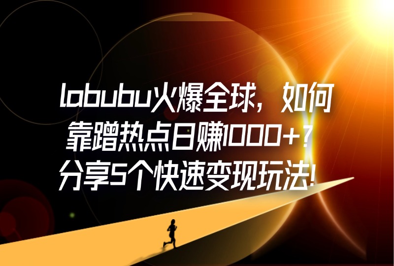 labubu火爆全球，如何靠蹭热点日赚1000+？分享5个快速变现玩法！-轻创可行社